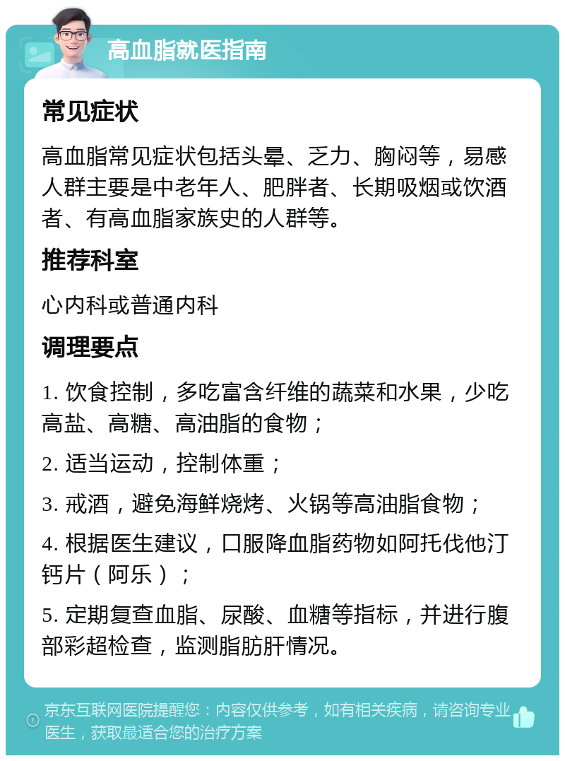 高血脂就医指南 常见症状 高血脂常见症状包括头晕、乏力、胸闷等，易感人群主要是中老年人、肥胖者、长期吸烟或饮酒者、有高血脂家族史的人群等。 推荐科室 心内科或普通内科 调理要点 1. 饮食控制，多吃富含纤维的蔬菜和水果，少吃高盐、高糖、高油脂的食物； 2. 适当运动，控制体重； 3. 戒酒，避免海鲜烧烤、火锅等高油脂食物； 4. 根据医生建议，口服降血脂药物如阿托伐他汀钙片（阿乐）； 5. 定期复查血脂、尿酸、血糖等指标，并进行腹部彩超检查，监测脂肪肝情况。