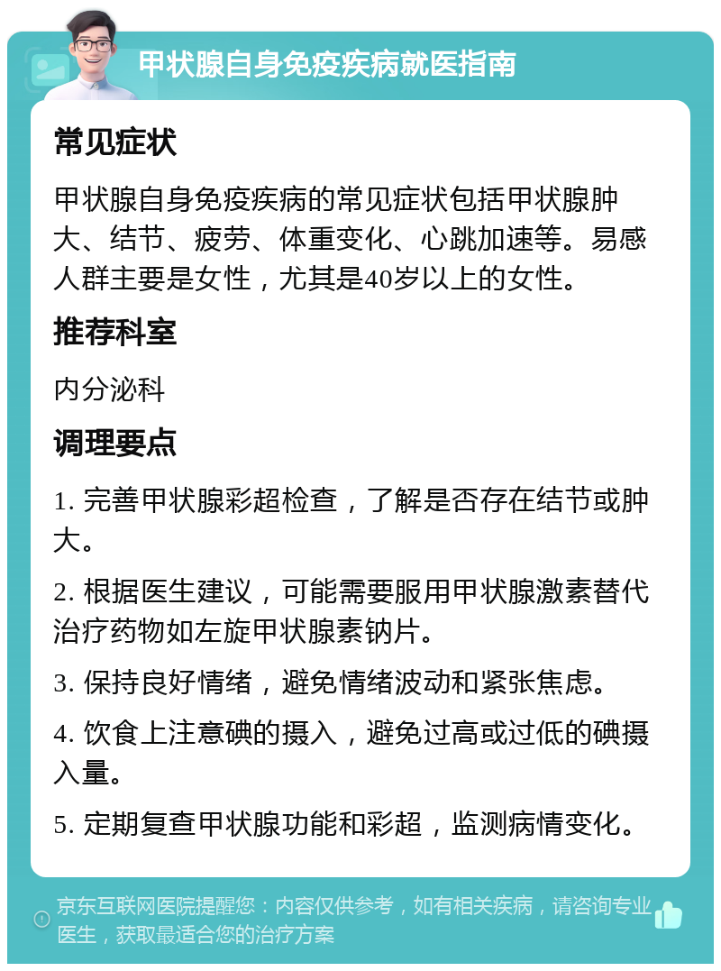 甲状腺自身免疫疾病就医指南 常见症状 甲状腺自身免疫疾病的常见症状包括甲状腺肿大、结节、疲劳、体重变化、心跳加速等。易感人群主要是女性，尤其是40岁以上的女性。 推荐科室 内分泌科 调理要点 1. 完善甲状腺彩超检查，了解是否存在结节或肿大。 2. 根据医生建议，可能需要服用甲状腺激素替代治疗药物如左旋甲状腺素钠片。 3. 保持良好情绪，避免情绪波动和紧张焦虑。 4. 饮食上注意碘的摄入，避免过高或过低的碘摄入量。 5. 定期复查甲状腺功能和彩超，监测病情变化。