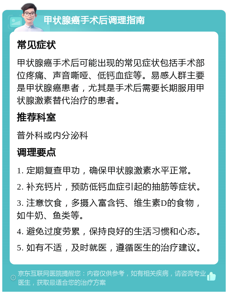 甲状腺癌手术后调理指南 常见症状 甲状腺癌手术后可能出现的常见症状包括手术部位疼痛、声音嘶哑、低钙血症等。易感人群主要是甲状腺癌患者，尤其是手术后需要长期服用甲状腺激素替代治疗的患者。 推荐科室 普外科或内分泌科 调理要点 1. 定期复查甲功，确保甲状腺激素水平正常。 2. 补充钙片，预防低钙血症引起的抽筋等症状。 3. 注意饮食，多摄入富含钙、维生素D的食物，如牛奶、鱼类等。 4. 避免过度劳累，保持良好的生活习惯和心态。 5. 如有不适，及时就医，遵循医生的治疗建议。