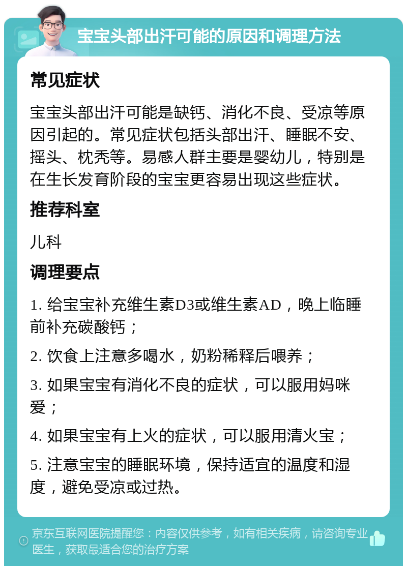 宝宝头部出汗可能的原因和调理方法 常见症状 宝宝头部出汗可能是缺钙、消化不良、受凉等原因引起的。常见症状包括头部出汗、睡眠不安、摇头、枕秃等。易感人群主要是婴幼儿，特别是在生长发育阶段的宝宝更容易出现这些症状。 推荐科室 儿科 调理要点 1. 给宝宝补充维生素D3或维生素AD，晚上临睡前补充碳酸钙； 2. 饮食上注意多喝水，奶粉稀释后喂养； 3. 如果宝宝有消化不良的症状，可以服用妈咪爱； 4. 如果宝宝有上火的症状，可以服用清火宝； 5. 注意宝宝的睡眠环境，保持适宜的温度和湿度，避免受凉或过热。