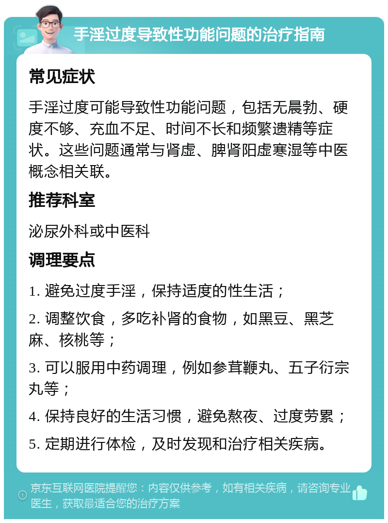 手淫过度导致性功能问题的治疗指南 常见症状 手淫过度可能导致性功能问题，包括无晨勃、硬度不够、充血不足、时间不长和频繁遗精等症状。这些问题通常与肾虚、脾肾阳虚寒湿等中医概念相关联。 推荐科室 泌尿外科或中医科 调理要点 1. 避免过度手淫，保持适度的性生活； 2. 调整饮食，多吃补肾的食物，如黑豆、黑芝麻、核桃等； 3. 可以服用中药调理，例如参茸鞭丸、五子衍宗丸等； 4. 保持良好的生活习惯，避免熬夜、过度劳累； 5. 定期进行体检，及时发现和治疗相关疾病。