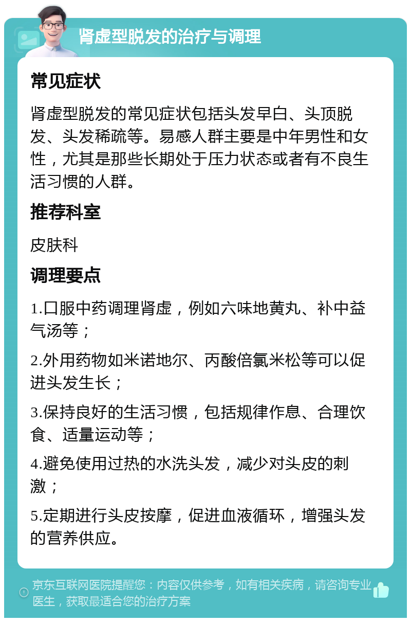 肾虚型脱发的治疗与调理 常见症状 肾虚型脱发的常见症状包括头发早白、头顶脱发、头发稀疏等。易感人群主要是中年男性和女性，尤其是那些长期处于压力状态或者有不良生活习惯的人群。 推荐科室 皮肤科 调理要点 1.口服中药调理肾虚，例如六味地黄丸、补中益气汤等； 2.外用药物如米诺地尔、丙酸倍氯米松等可以促进头发生长； 3.保持良好的生活习惯，包括规律作息、合理饮食、适量运动等； 4.避免使用过热的水洗头发，减少对头皮的刺激； 5.定期进行头皮按摩，促进血液循环，增强头发的营养供应。