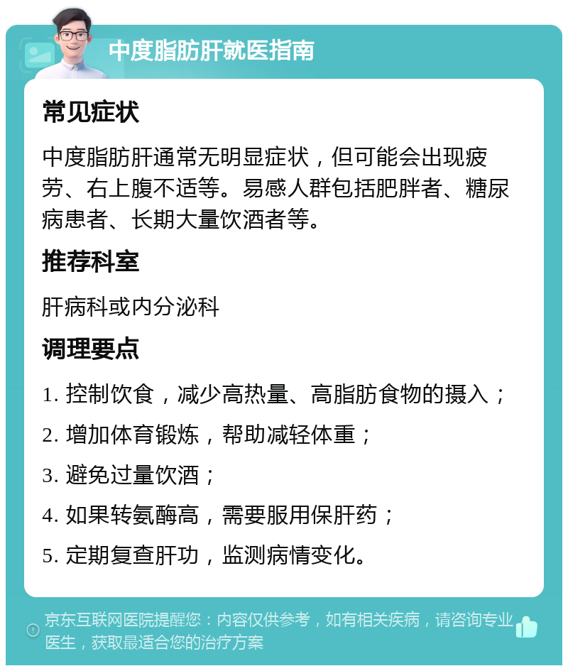 中度脂肪肝就医指南 常见症状 中度脂肪肝通常无明显症状，但可能会出现疲劳、右上腹不适等。易感人群包括肥胖者、糖尿病患者、长期大量饮酒者等。 推荐科室 肝病科或内分泌科 调理要点 1. 控制饮食，减少高热量、高脂肪食物的摄入； 2. 增加体育锻炼，帮助减轻体重； 3. 避免过量饮酒； 4. 如果转氨酶高，需要服用保肝药； 5. 定期复查肝功，监测病情变化。