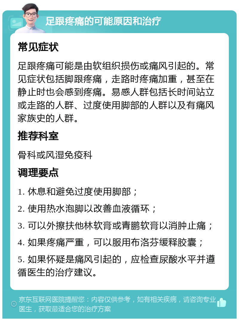 足跟疼痛的可能原因和治疗 常见症状 足跟疼痛可能是由软组织损伤或痛风引起的。常见症状包括脚跟疼痛，走路时疼痛加重，甚至在静止时也会感到疼痛。易感人群包括长时间站立或走路的人群、过度使用脚部的人群以及有痛风家族史的人群。 推荐科室 骨科或风湿免疫科 调理要点 1. 休息和避免过度使用脚部； 2. 使用热水泡脚以改善血液循环； 3. 可以外擦扶他林软膏或青鹏软膏以消肿止痛； 4. 如果疼痛严重，可以服用布洛芬缓释胶囊； 5. 如果怀疑是痛风引起的，应检查尿酸水平并遵循医生的治疗建议。