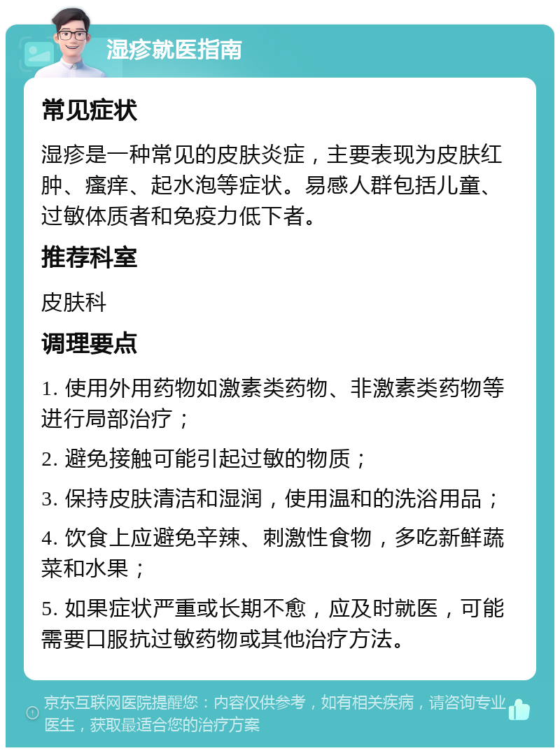 湿疹就医指南 常见症状 湿疹是一种常见的皮肤炎症，主要表现为皮肤红肿、瘙痒、起水泡等症状。易感人群包括儿童、过敏体质者和免疫力低下者。 推荐科室 皮肤科 调理要点 1. 使用外用药物如激素类药物、非激素类药物等进行局部治疗； 2. 避免接触可能引起过敏的物质； 3. 保持皮肤清洁和湿润，使用温和的洗浴用品； 4. 饮食上应避免辛辣、刺激性食物，多吃新鲜蔬菜和水果； 5. 如果症状严重或长期不愈，应及时就医，可能需要口服抗过敏药物或其他治疗方法。