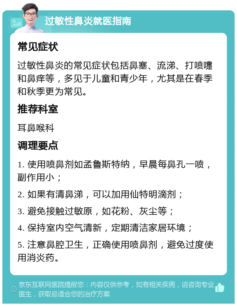 过敏性鼻炎就医指南 常见症状 过敏性鼻炎的常见症状包括鼻塞、流涕、打喷嚏和鼻痒等，多见于儿童和青少年，尤其是在春季和秋季更为常见。 推荐科室 耳鼻喉科 调理要点 1. 使用喷鼻剂如孟鲁斯特纳，早晨每鼻孔一喷，副作用小； 2. 如果有清鼻涕，可以加用仙特明滴剂； 3. 避免接触过敏原，如花粉、灰尘等； 4. 保持室内空气清新，定期清洁家居环境； 5. 注意鼻腔卫生，正确使用喷鼻剂，避免过度使用消炎药。