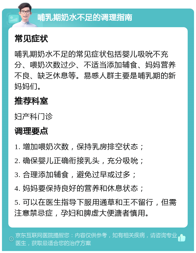 哺乳期奶水不足的调理指南 常见症状 哺乳期奶水不足的常见症状包括婴儿吸吮不充分、喂奶次数过少、不适当添加辅食、妈妈营养不良、缺乏休息等。易感人群主要是哺乳期的新妈妈们。 推荐科室 妇产科门诊 调理要点 1. 增加喂奶次数，保持乳房排空状态； 2. 确保婴儿正确衔接乳头，充分吸吮； 3. 合理添加辅食，避免过早或过多； 4. 妈妈要保持良好的营养和休息状态； 5. 可以在医生指导下服用通草和王不留行，但需注意禁忌症，孕妇和脾虚大便溏者慎用。