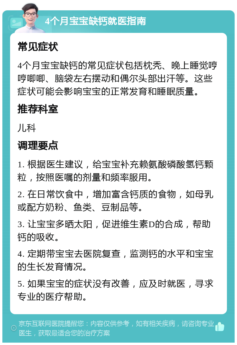 4个月宝宝缺钙就医指南 常见症状 4个月宝宝缺钙的常见症状包括枕秃、晚上睡觉哼哼唧唧、脑袋左右摆动和偶尔头部出汗等。这些症状可能会影响宝宝的正常发育和睡眠质量。 推荐科室 儿科 调理要点 1. 根据医生建议，给宝宝补充赖氨酸磷酸氢钙颗粒，按照医嘱的剂量和频率服用。 2. 在日常饮食中，增加富含钙质的食物，如母乳或配方奶粉、鱼类、豆制品等。 3. 让宝宝多晒太阳，促进维生素D的合成，帮助钙的吸收。 4. 定期带宝宝去医院复查，监测钙的水平和宝宝的生长发育情况。 5. 如果宝宝的症状没有改善，应及时就医，寻求专业的医疗帮助。