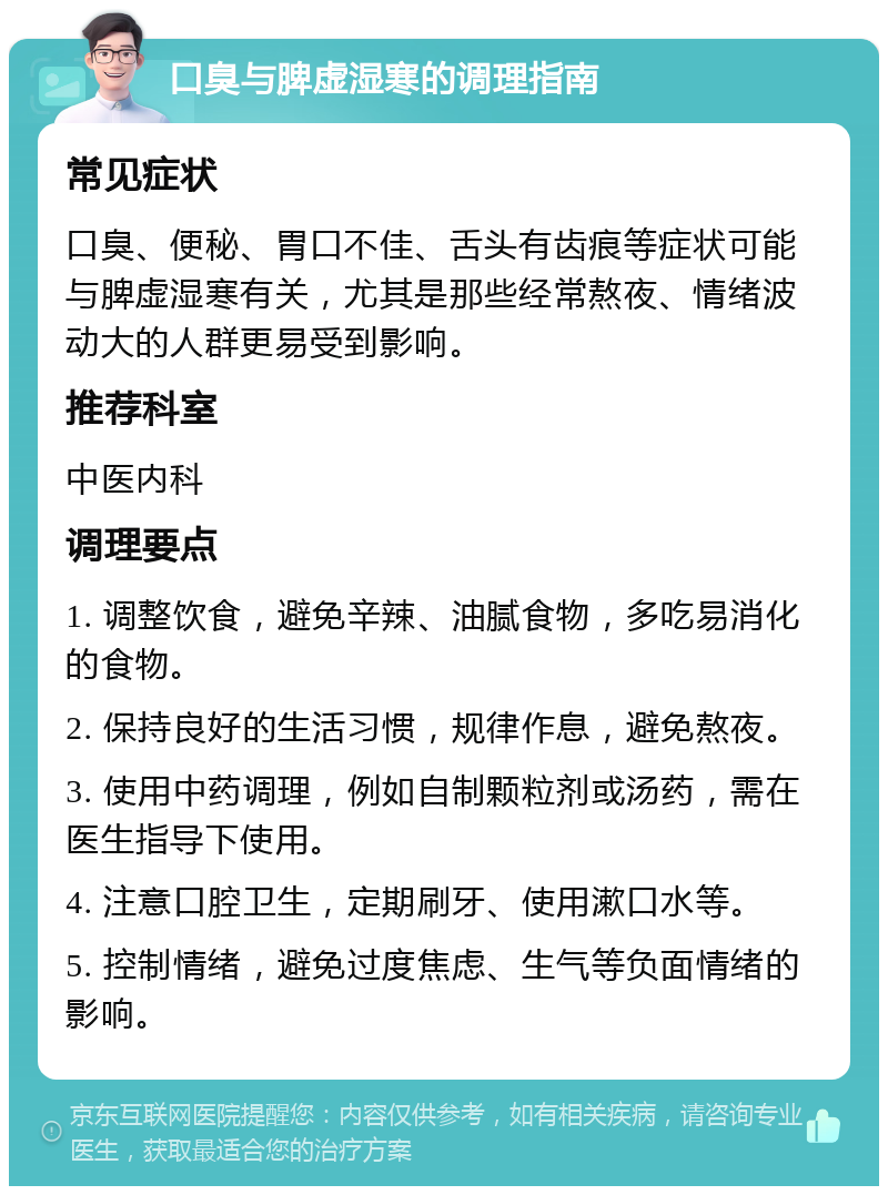 口臭与脾虚湿寒的调理指南 常见症状 口臭、便秘、胃口不佳、舌头有齿痕等症状可能与脾虚湿寒有关，尤其是那些经常熬夜、情绪波动大的人群更易受到影响。 推荐科室 中医内科 调理要点 1. 调整饮食，避免辛辣、油腻食物，多吃易消化的食物。 2. 保持良好的生活习惯，规律作息，避免熬夜。 3. 使用中药调理，例如自制颗粒剂或汤药，需在医生指导下使用。 4. 注意口腔卫生，定期刷牙、使用漱口水等。 5. 控制情绪，避免过度焦虑、生气等负面情绪的影响。