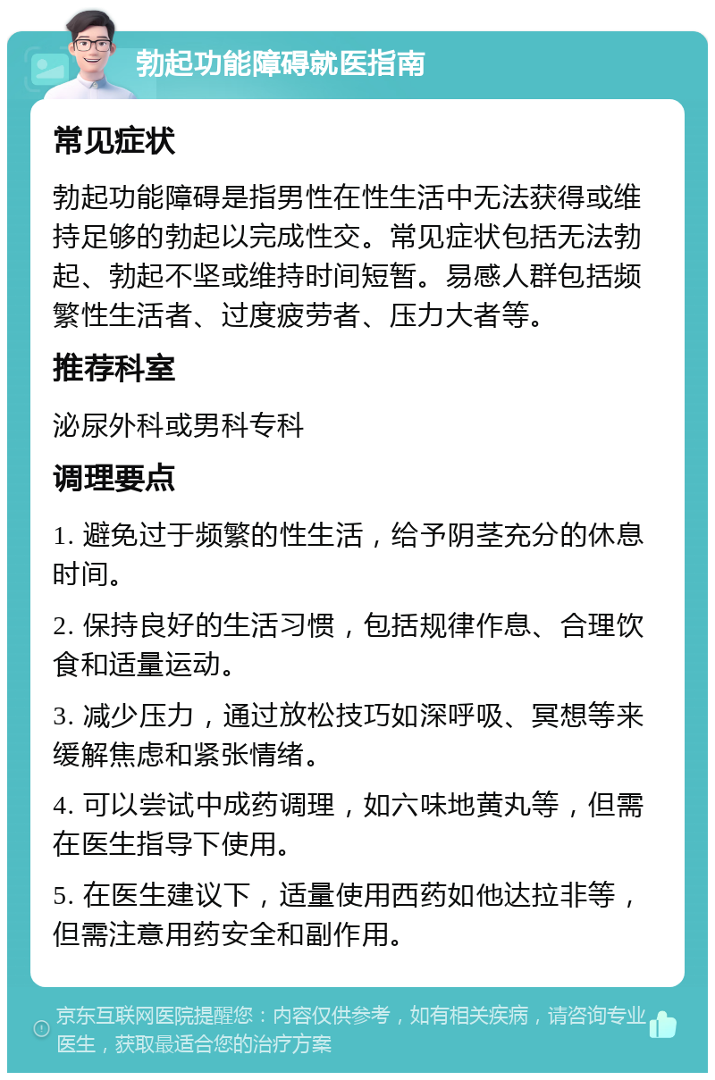 勃起功能障碍就医指南 常见症状 勃起功能障碍是指男性在性生活中无法获得或维持足够的勃起以完成性交。常见症状包括无法勃起、勃起不坚或维持时间短暂。易感人群包括频繁性生活者、过度疲劳者、压力大者等。 推荐科室 泌尿外科或男科专科 调理要点 1. 避免过于频繁的性生活，给予阴茎充分的休息时间。 2. 保持良好的生活习惯，包括规律作息、合理饮食和适量运动。 3. 减少压力，通过放松技巧如深呼吸、冥想等来缓解焦虑和紧张情绪。 4. 可以尝试中成药调理，如六味地黄丸等，但需在医生指导下使用。 5. 在医生建议下，适量使用西药如他达拉非等，但需注意用药安全和副作用。