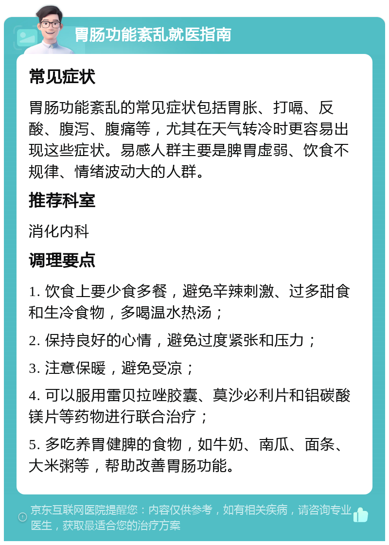 胃肠功能紊乱就医指南 常见症状 胃肠功能紊乱的常见症状包括胃胀、打嗝、反酸、腹泻、腹痛等，尤其在天气转冷时更容易出现这些症状。易感人群主要是脾胃虚弱、饮食不规律、情绪波动大的人群。 推荐科室 消化内科 调理要点 1. 饮食上要少食多餐，避免辛辣刺激、过多甜食和生冷食物，多喝温水热汤； 2. 保持良好的心情，避免过度紧张和压力； 3. 注意保暖，避免受凉； 4. 可以服用雷贝拉唑胶囊、莫沙必利片和铝碳酸镁片等药物进行联合治疗； 5. 多吃养胃健脾的食物，如牛奶、南瓜、面条、大米粥等，帮助改善胃肠功能。