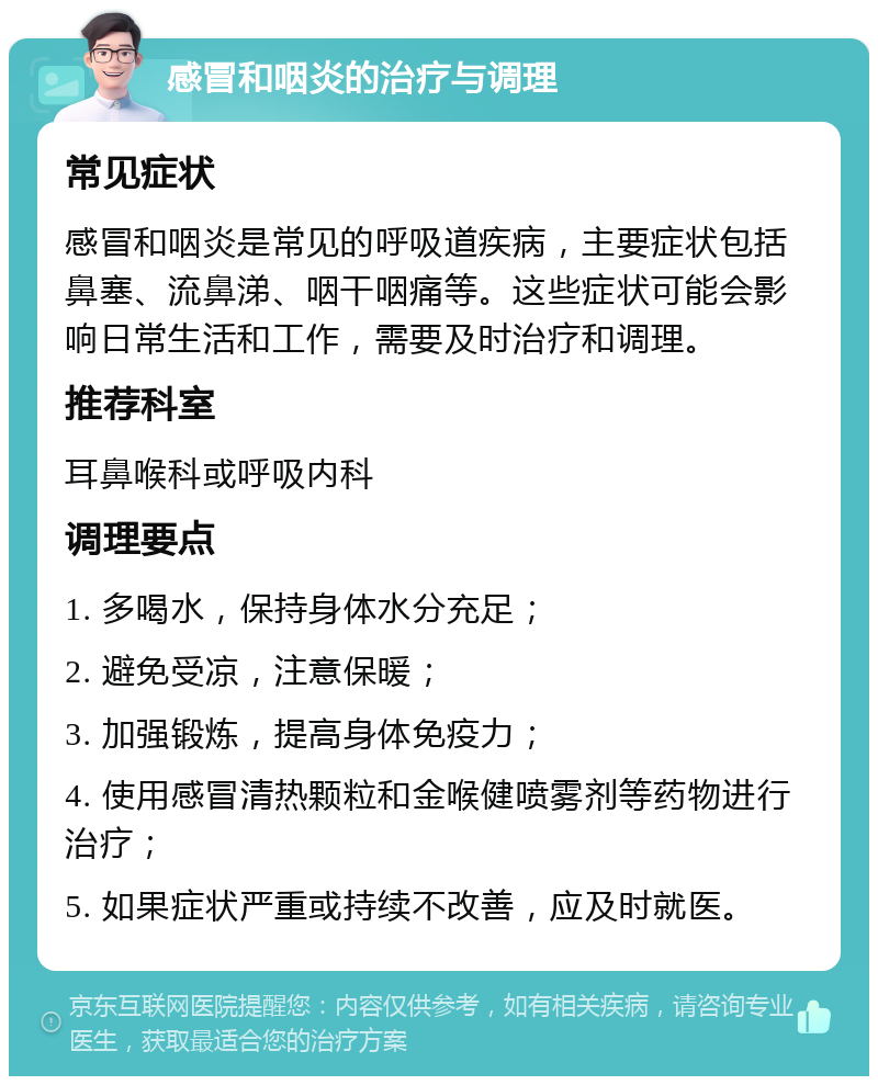 感冒和咽炎的治疗与调理 常见症状 感冒和咽炎是常见的呼吸道疾病，主要症状包括鼻塞、流鼻涕、咽干咽痛等。这些症状可能会影响日常生活和工作，需要及时治疗和调理。 推荐科室 耳鼻喉科或呼吸内科 调理要点 1. 多喝水，保持身体水分充足； 2. 避免受凉，注意保暖； 3. 加强锻炼，提高身体免疫力； 4. 使用感冒清热颗粒和金喉健喷雾剂等药物进行治疗； 5. 如果症状严重或持续不改善，应及时就医。