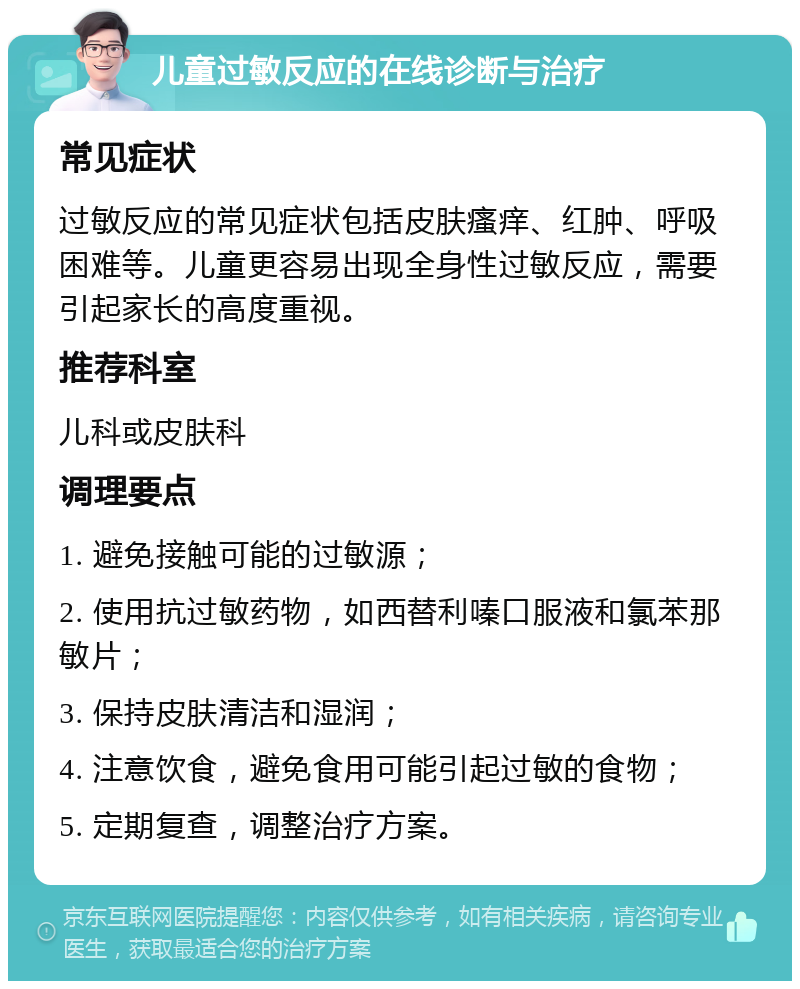 儿童过敏反应的在线诊断与治疗 常见症状 过敏反应的常见症状包括皮肤瘙痒、红肿、呼吸困难等。儿童更容易出现全身性过敏反应，需要引起家长的高度重视。 推荐科室 儿科或皮肤科 调理要点 1. 避免接触可能的过敏源； 2. 使用抗过敏药物，如西替利嗪口服液和氯苯那敏片； 3. 保持皮肤清洁和湿润； 4. 注意饮食，避免食用可能引起过敏的食物； 5. 定期复查，调整治疗方案。