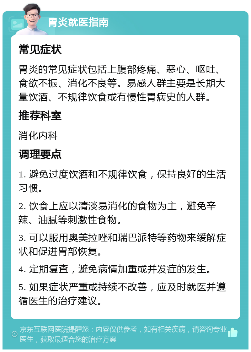 胃炎就医指南 常见症状 胃炎的常见症状包括上腹部疼痛、恶心、呕吐、食欲不振、消化不良等。易感人群主要是长期大量饮酒、不规律饮食或有慢性胃病史的人群。 推荐科室 消化内科 调理要点 1. 避免过度饮酒和不规律饮食，保持良好的生活习惯。 2. 饮食上应以清淡易消化的食物为主，避免辛辣、油腻等刺激性食物。 3. 可以服用奥美拉唑和瑞巴派特等药物来缓解症状和促进胃部恢复。 4. 定期复查，避免病情加重或并发症的发生。 5. 如果症状严重或持续不改善，应及时就医并遵循医生的治疗建议。