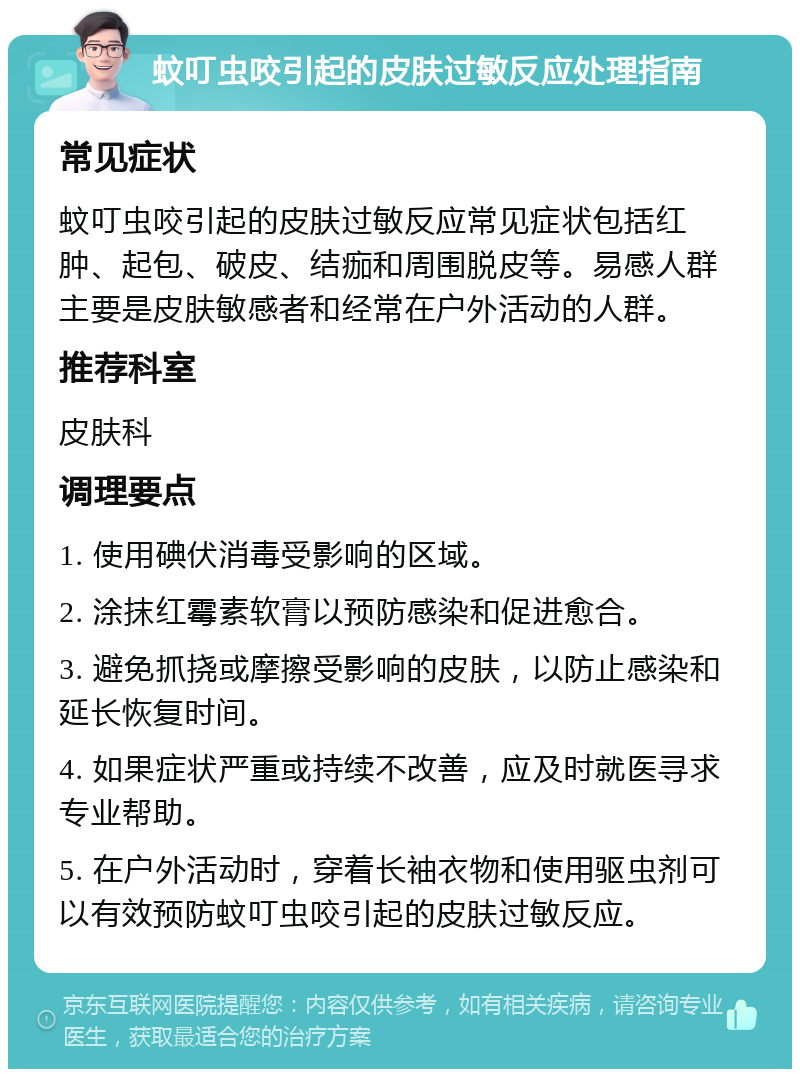 蚊叮虫咬引起的皮肤过敏反应处理指南 常见症状 蚊叮虫咬引起的皮肤过敏反应常见症状包括红肿、起包、破皮、结痂和周围脱皮等。易感人群主要是皮肤敏感者和经常在户外活动的人群。 推荐科室 皮肤科 调理要点 1. 使用碘伏消毒受影响的区域。 2. 涂抹红霉素软膏以预防感染和促进愈合。 3. 避免抓挠或摩擦受影响的皮肤，以防止感染和延长恢复时间。 4. 如果症状严重或持续不改善，应及时就医寻求专业帮助。 5. 在户外活动时，穿着长袖衣物和使用驱虫剂可以有效预防蚊叮虫咬引起的皮肤过敏反应。