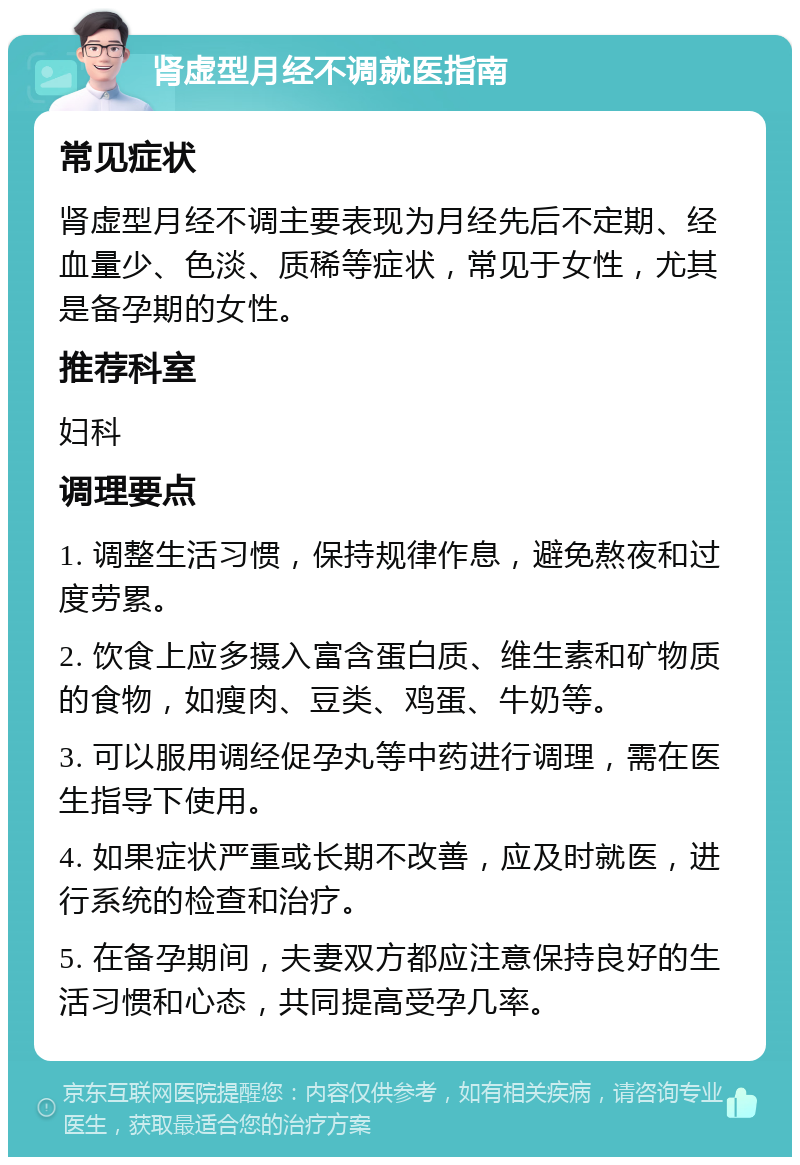 肾虚型月经不调就医指南 常见症状 肾虚型月经不调主要表现为月经先后不定期、经血量少、色淡、质稀等症状，常见于女性，尤其是备孕期的女性。 推荐科室 妇科 调理要点 1. 调整生活习惯，保持规律作息，避免熬夜和过度劳累。 2. 饮食上应多摄入富含蛋白质、维生素和矿物质的食物，如瘦肉、豆类、鸡蛋、牛奶等。 3. 可以服用调经促孕丸等中药进行调理，需在医生指导下使用。 4. 如果症状严重或长期不改善，应及时就医，进行系统的检查和治疗。 5. 在备孕期间，夫妻双方都应注意保持良好的生活习惯和心态，共同提高受孕几率。