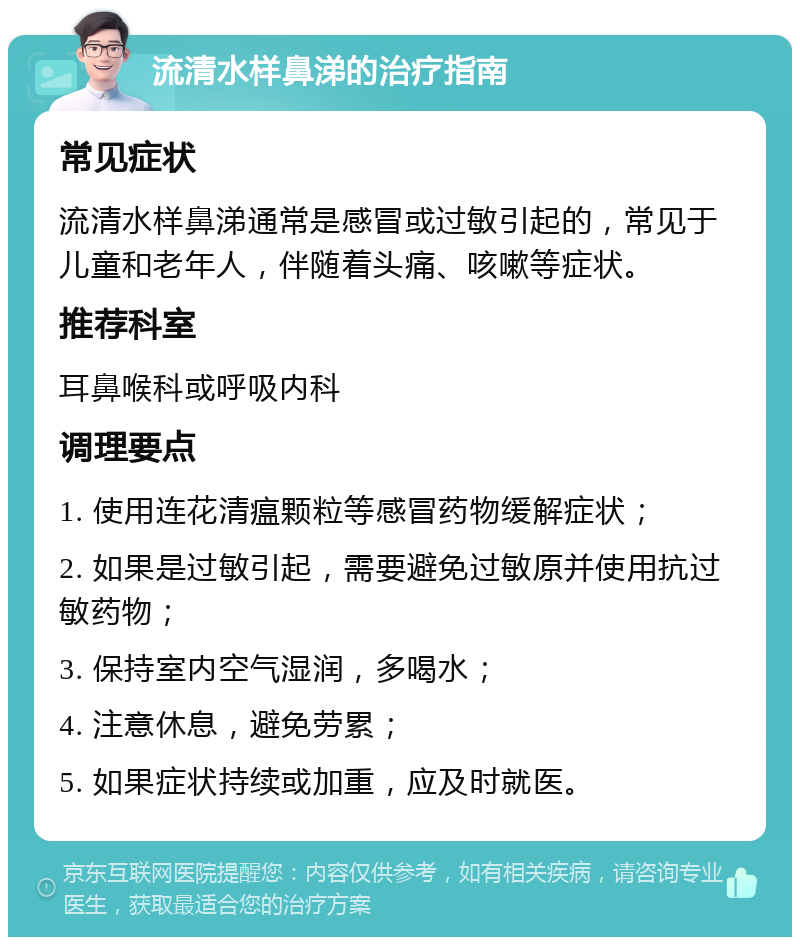 流清水样鼻涕的治疗指南 常见症状 流清水样鼻涕通常是感冒或过敏引起的，常见于儿童和老年人，伴随着头痛、咳嗽等症状。 推荐科室 耳鼻喉科或呼吸内科 调理要点 1. 使用连花清瘟颗粒等感冒药物缓解症状； 2. 如果是过敏引起，需要避免过敏原并使用抗过敏药物； 3. 保持室内空气湿润，多喝水； 4. 注意休息，避免劳累； 5. 如果症状持续或加重，应及时就医。