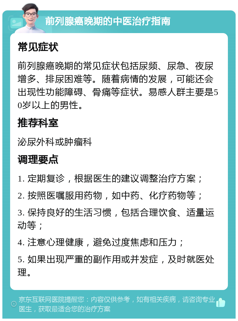 前列腺癌晚期的中医治疗指南 常见症状 前列腺癌晚期的常见症状包括尿频、尿急、夜尿增多、排尿困难等。随着病情的发展，可能还会出现性功能障碍、骨痛等症状。易感人群主要是50岁以上的男性。 推荐科室 泌尿外科或肿瘤科 调理要点 1. 定期复诊，根据医生的建议调整治疗方案； 2. 按照医嘱服用药物，如中药、化疗药物等； 3. 保持良好的生活习惯，包括合理饮食、适量运动等； 4. 注意心理健康，避免过度焦虑和压力； 5. 如果出现严重的副作用或并发症，及时就医处理。