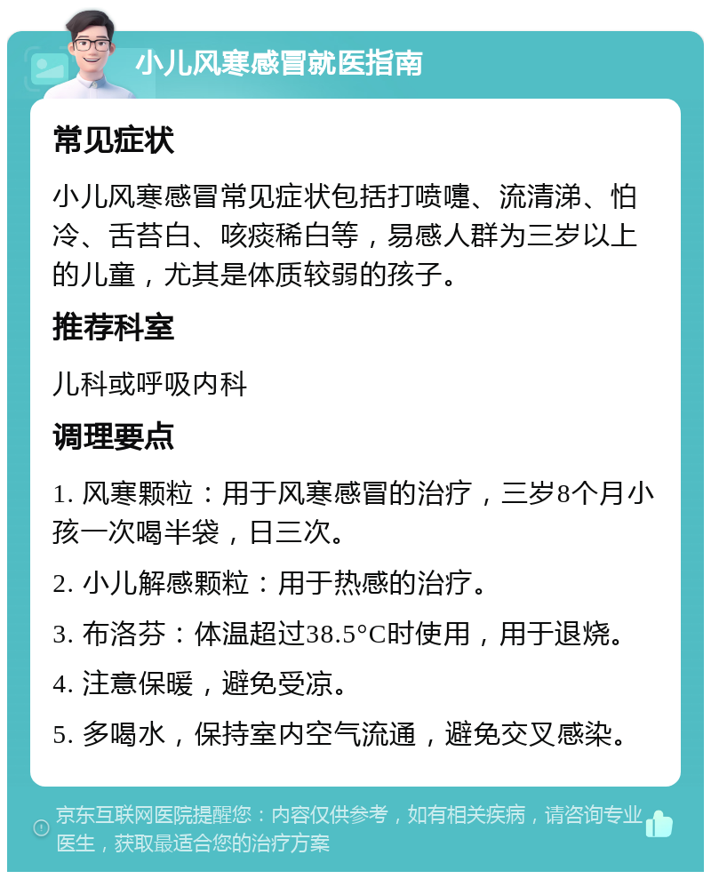 小儿风寒感冒就医指南 常见症状 小儿风寒感冒常见症状包括打喷嚏、流清涕、怕冷、舌苔白、咳痰稀白等，易感人群为三岁以上的儿童，尤其是体质较弱的孩子。 推荐科室 儿科或呼吸内科 调理要点 1. 风寒颗粒：用于风寒感冒的治疗，三岁8个月小孩一次喝半袋，日三次。 2. 小儿解感颗粒：用于热感的治疗。 3. 布洛芬：体温超过38.5°C时使用，用于退烧。 4. 注意保暖，避免受凉。 5. 多喝水，保持室内空气流通，避免交叉感染。