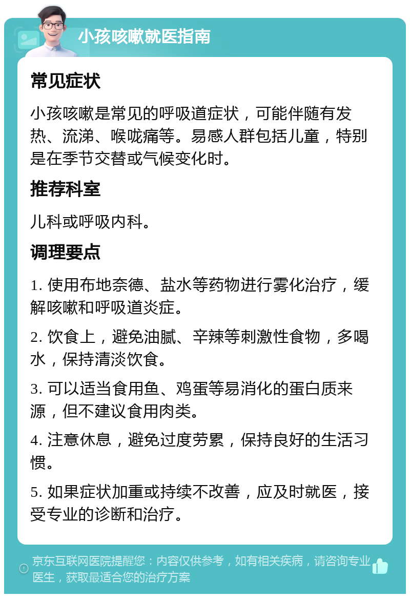 小孩咳嗽就医指南 常见症状 小孩咳嗽是常见的呼吸道症状，可能伴随有发热、流涕、喉咙痛等。易感人群包括儿童，特别是在季节交替或气候变化时。 推荐科室 儿科或呼吸内科。 调理要点 1. 使用布地奈德、盐水等药物进行雾化治疗，缓解咳嗽和呼吸道炎症。 2. 饮食上，避免油腻、辛辣等刺激性食物，多喝水，保持清淡饮食。 3. 可以适当食用鱼、鸡蛋等易消化的蛋白质来源，但不建议食用肉类。 4. 注意休息，避免过度劳累，保持良好的生活习惯。 5. 如果症状加重或持续不改善，应及时就医，接受专业的诊断和治疗。