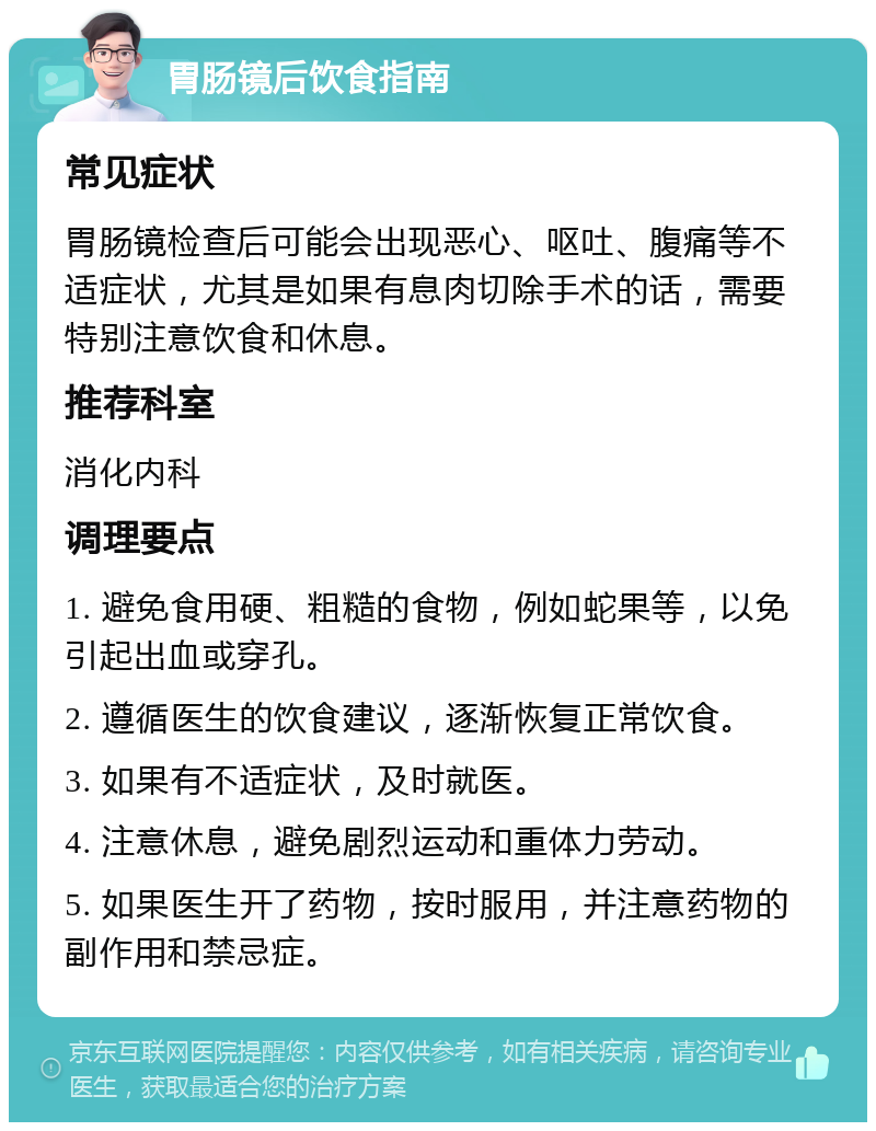 胃肠镜后饮食指南 常见症状 胃肠镜检查后可能会出现恶心、呕吐、腹痛等不适症状，尤其是如果有息肉切除手术的话，需要特别注意饮食和休息。 推荐科室 消化内科 调理要点 1. 避免食用硬、粗糙的食物，例如蛇果等，以免引起出血或穿孔。 2. 遵循医生的饮食建议，逐渐恢复正常饮食。 3. 如果有不适症状，及时就医。 4. 注意休息，避免剧烈运动和重体力劳动。 5. 如果医生开了药物，按时服用，并注意药物的副作用和禁忌症。