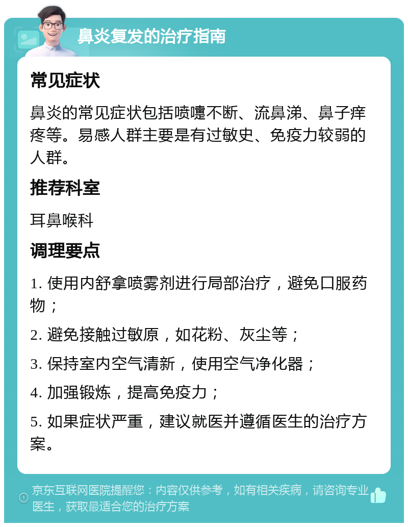 鼻炎复发的治疗指南 常见症状 鼻炎的常见症状包括喷嚏不断、流鼻涕、鼻子痒疼等。易感人群主要是有过敏史、免疫力较弱的人群。 推荐科室 耳鼻喉科 调理要点 1. 使用内舒拿喷雾剂进行局部治疗，避免口服药物； 2. 避免接触过敏原，如花粉、灰尘等； 3. 保持室内空气清新，使用空气净化器； 4. 加强锻炼，提高免疫力； 5. 如果症状严重，建议就医并遵循医生的治疗方案。