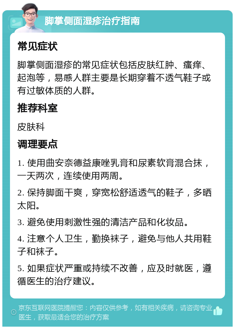 脚掌侧面湿疹治疗指南 常见症状 脚掌侧面湿疹的常见症状包括皮肤红肿、瘙痒、起泡等，易感人群主要是长期穿着不透气鞋子或有过敏体质的人群。 推荐科室 皮肤科 调理要点 1. 使用曲安奈德益康唑乳膏和尿素软膏混合抹，一天两次，连续使用两周。 2. 保持脚面干爽，穿宽松舒适透气的鞋子，多晒太阳。 3. 避免使用刺激性强的清洁产品和化妆品。 4. 注意个人卫生，勤换袜子，避免与他人共用鞋子和袜子。 5. 如果症状严重或持续不改善，应及时就医，遵循医生的治疗建议。