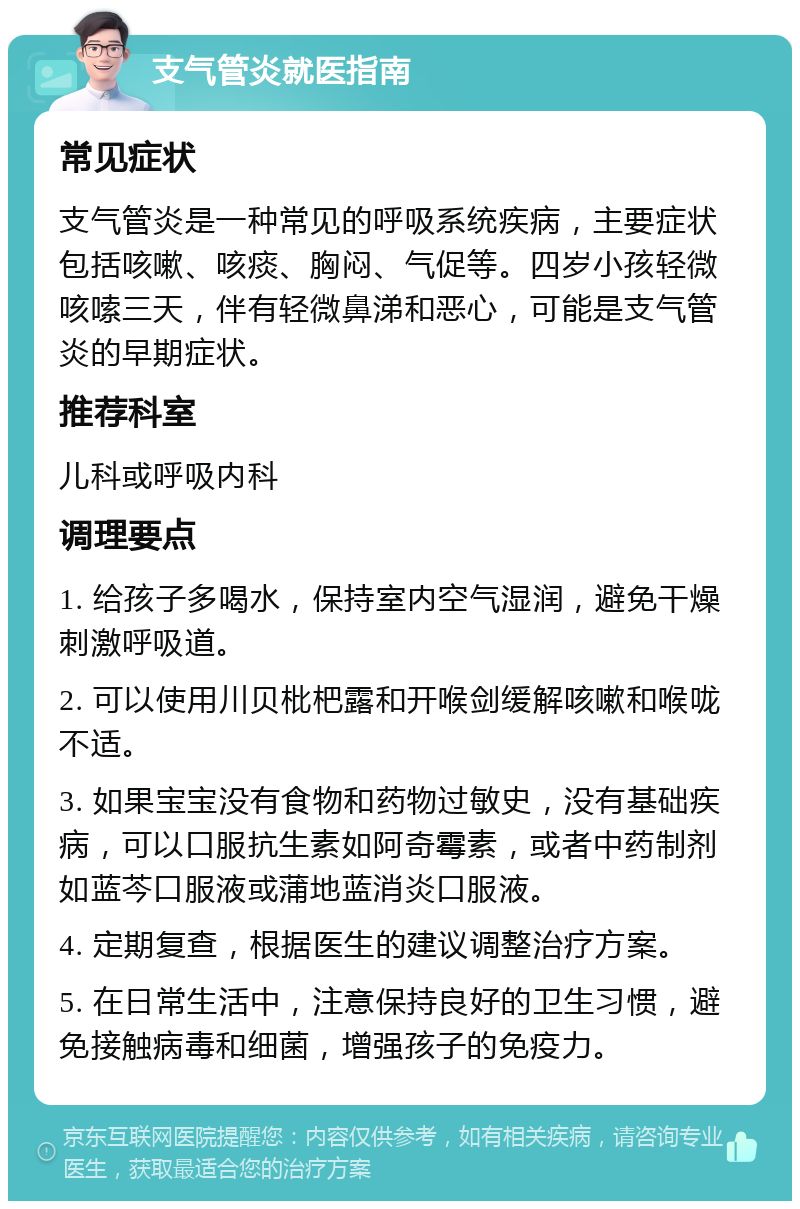 支气管炎就医指南 常见症状 支气管炎是一种常见的呼吸系统疾病，主要症状包括咳嗽、咳痰、胸闷、气促等。四岁小孩轻微咳嗦三天，伴有轻微鼻涕和恶心，可能是支气管炎的早期症状。 推荐科室 儿科或呼吸内科 调理要点 1. 给孩子多喝水，保持室内空气湿润，避免干燥刺激呼吸道。 2. 可以使用川贝枇杷露和开喉剑缓解咳嗽和喉咙不适。 3. 如果宝宝没有食物和药物过敏史，没有基础疾病，可以口服抗生素如阿奇霉素，或者中药制剂如蓝芩口服液或蒲地蓝消炎口服液。 4. 定期复查，根据医生的建议调整治疗方案。 5. 在日常生活中，注意保持良好的卫生习惯，避免接触病毒和细菌，增强孩子的免疫力。