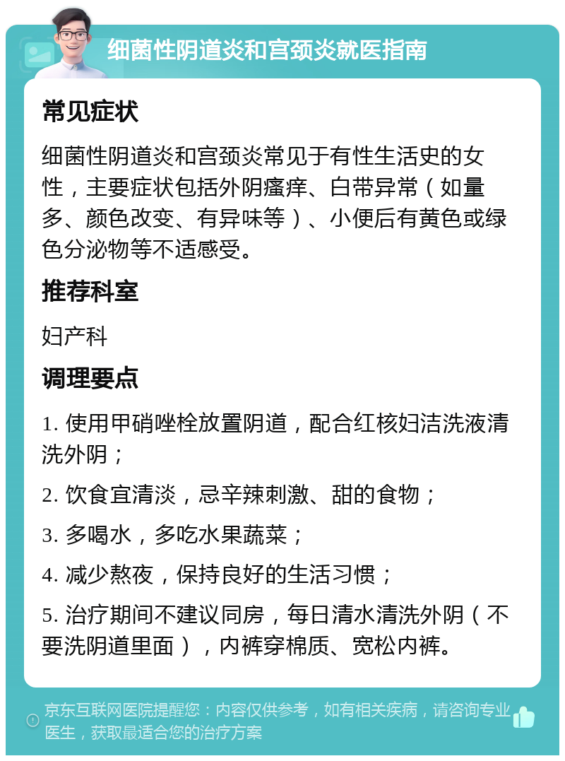 细菌性阴道炎和宫颈炎就医指南 常见症状 细菌性阴道炎和宫颈炎常见于有性生活史的女性，主要症状包括外阴瘙痒、白带异常（如量多、颜色改变、有异味等）、小便后有黄色或绿色分泌物等不适感受。 推荐科室 妇产科 调理要点 1. 使用甲硝唑栓放置阴道，配合红核妇洁洗液清洗外阴； 2. 饮食宜清淡，忌辛辣刺激、甜的食物； 3. 多喝水，多吃水果蔬菜； 4. 减少熬夜，保持良好的生活习惯； 5. 治疗期间不建议同房，每日清水清洗外阴（不要洗阴道里面），内裤穿棉质、宽松内裤。