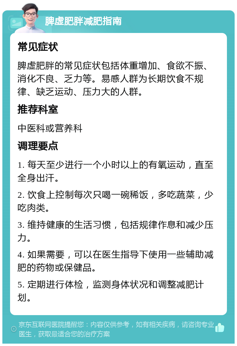 脾虚肥胖减肥指南 常见症状 脾虚肥胖的常见症状包括体重增加、食欲不振、消化不良、乏力等。易感人群为长期饮食不规律、缺乏运动、压力大的人群。 推荐科室 中医科或营养科 调理要点 1. 每天至少进行一个小时以上的有氧运动，直至全身出汗。 2. 饮食上控制每次只喝一碗稀饭，多吃蔬菜，少吃肉类。 3. 维持健康的生活习惯，包括规律作息和减少压力。 4. 如果需要，可以在医生指导下使用一些辅助减肥的药物或保健品。 5. 定期进行体检，监测身体状况和调整减肥计划。