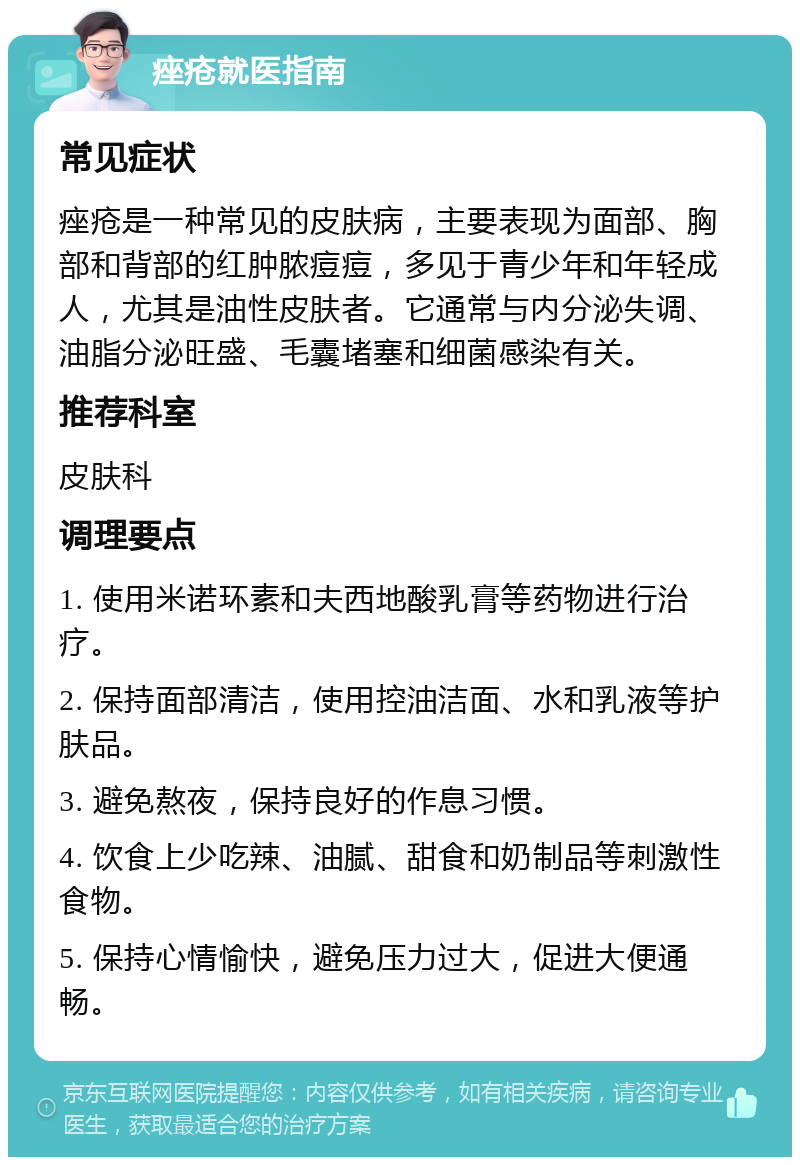 痤疮就医指南 常见症状 痤疮是一种常见的皮肤病，主要表现为面部、胸部和背部的红肿脓痘痘，多见于青少年和年轻成人，尤其是油性皮肤者。它通常与内分泌失调、油脂分泌旺盛、毛囊堵塞和细菌感染有关。 推荐科室 皮肤科 调理要点 1. 使用米诺环素和夫西地酸乳膏等药物进行治疗。 2. 保持面部清洁，使用控油洁面、水和乳液等护肤品。 3. 避免熬夜，保持良好的作息习惯。 4. 饮食上少吃辣、油腻、甜食和奶制品等刺激性食物。 5. 保持心情愉快，避免压力过大，促进大便通畅。