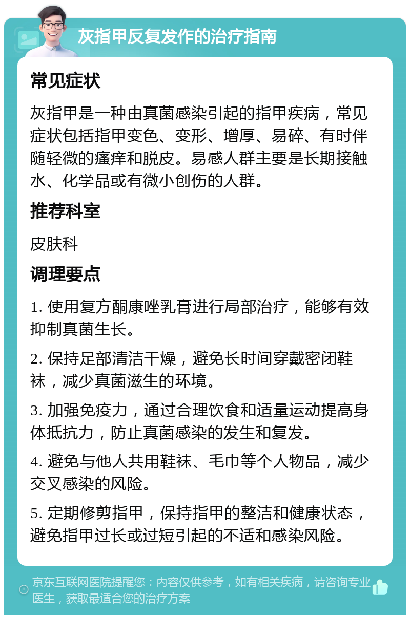 灰指甲反复发作的治疗指南 常见症状 灰指甲是一种由真菌感染引起的指甲疾病，常见症状包括指甲变色、变形、增厚、易碎、有时伴随轻微的瘙痒和脱皮。易感人群主要是长期接触水、化学品或有微小创伤的人群。 推荐科室 皮肤科 调理要点 1. 使用复方酮康唑乳膏进行局部治疗，能够有效抑制真菌生长。 2. 保持足部清洁干燥，避免长时间穿戴密闭鞋袜，减少真菌滋生的环境。 3. 加强免疫力，通过合理饮食和适量运动提高身体抵抗力，防止真菌感染的发生和复发。 4. 避免与他人共用鞋袜、毛巾等个人物品，减少交叉感染的风险。 5. 定期修剪指甲，保持指甲的整洁和健康状态，避免指甲过长或过短引起的不适和感染风险。