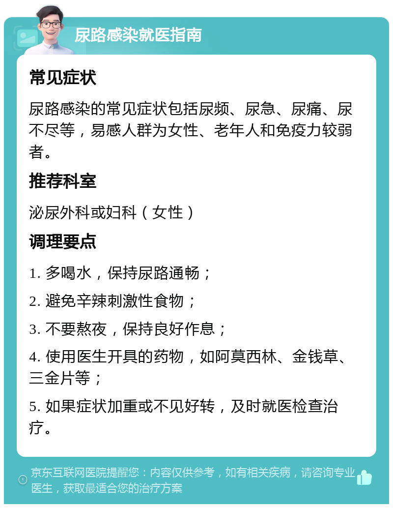 尿路感染就医指南 常见症状 尿路感染的常见症状包括尿频、尿急、尿痛、尿不尽等，易感人群为女性、老年人和免疫力较弱者。 推荐科室 泌尿外科或妇科（女性） 调理要点 1. 多喝水，保持尿路通畅； 2. 避免辛辣刺激性食物； 3. 不要熬夜，保持良好作息； 4. 使用医生开具的药物，如阿莫西林、金钱草、三金片等； 5. 如果症状加重或不见好转，及时就医检查治疗。