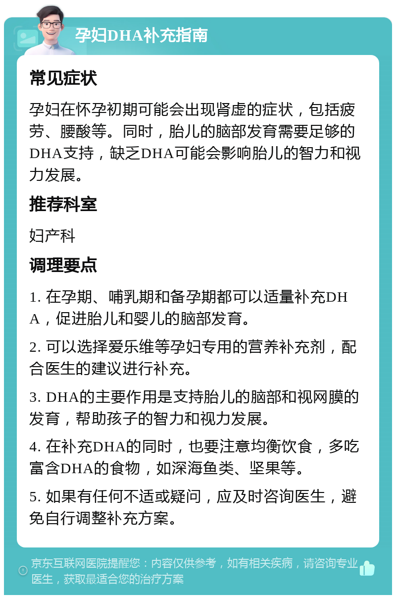 孕妇DHA补充指南 常见症状 孕妇在怀孕初期可能会出现肾虚的症状，包括疲劳、腰酸等。同时，胎儿的脑部发育需要足够的DHA支持，缺乏DHA可能会影响胎儿的智力和视力发展。 推荐科室 妇产科 调理要点 1. 在孕期、哺乳期和备孕期都可以适量补充DHA，促进胎儿和婴儿的脑部发育。 2. 可以选择爱乐维等孕妇专用的营养补充剂，配合医生的建议进行补充。 3. DHA的主要作用是支持胎儿的脑部和视网膜的发育，帮助孩子的智力和视力发展。 4. 在补充DHA的同时，也要注意均衡饮食，多吃富含DHA的食物，如深海鱼类、坚果等。 5. 如果有任何不适或疑问，应及时咨询医生，避免自行调整补充方案。