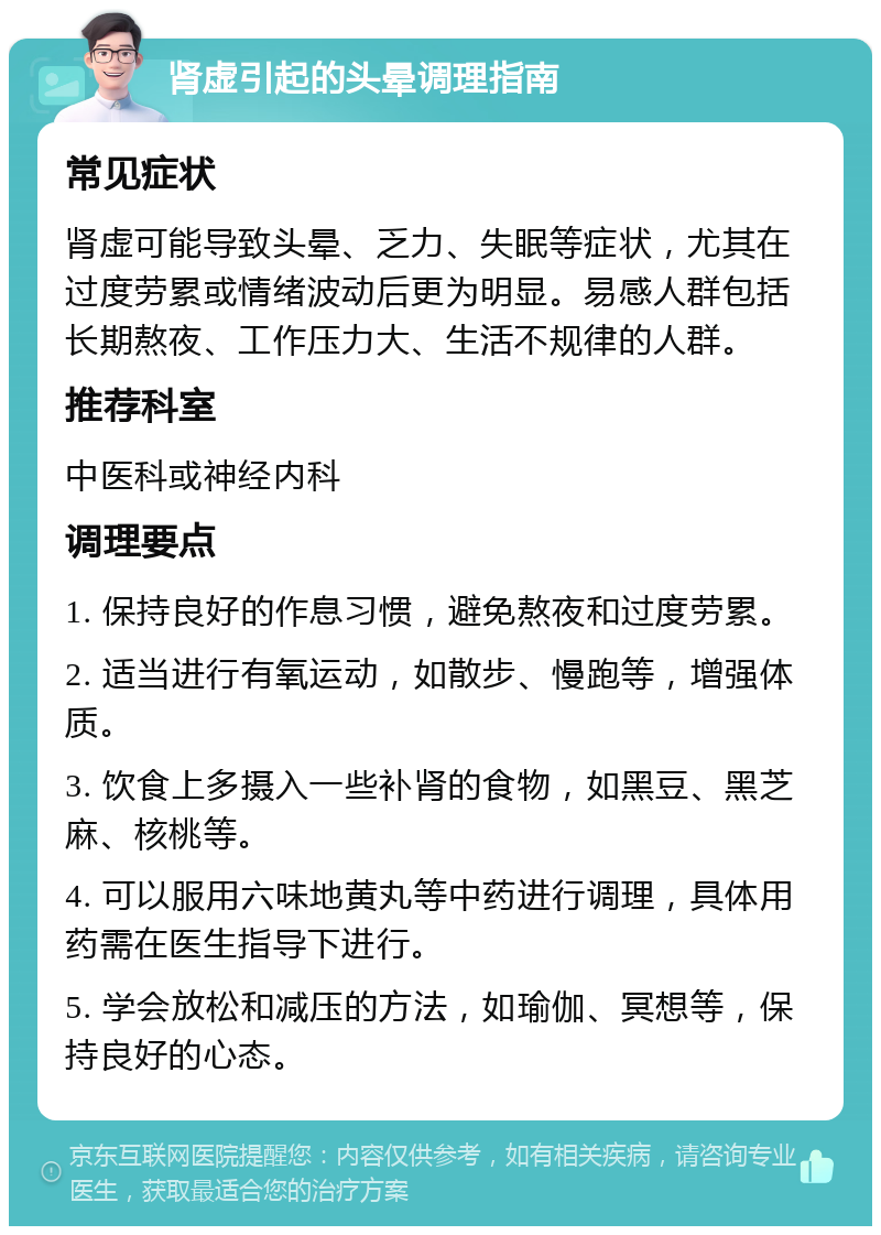 肾虚引起的头晕调理指南 常见症状 肾虚可能导致头晕、乏力、失眠等症状，尤其在过度劳累或情绪波动后更为明显。易感人群包括长期熬夜、工作压力大、生活不规律的人群。 推荐科室 中医科或神经内科 调理要点 1. 保持良好的作息习惯，避免熬夜和过度劳累。 2. 适当进行有氧运动，如散步、慢跑等，增强体质。 3. 饮食上多摄入一些补肾的食物，如黑豆、黑芝麻、核桃等。 4. 可以服用六味地黄丸等中药进行调理，具体用药需在医生指导下进行。 5. 学会放松和减压的方法，如瑜伽、冥想等，保持良好的心态。