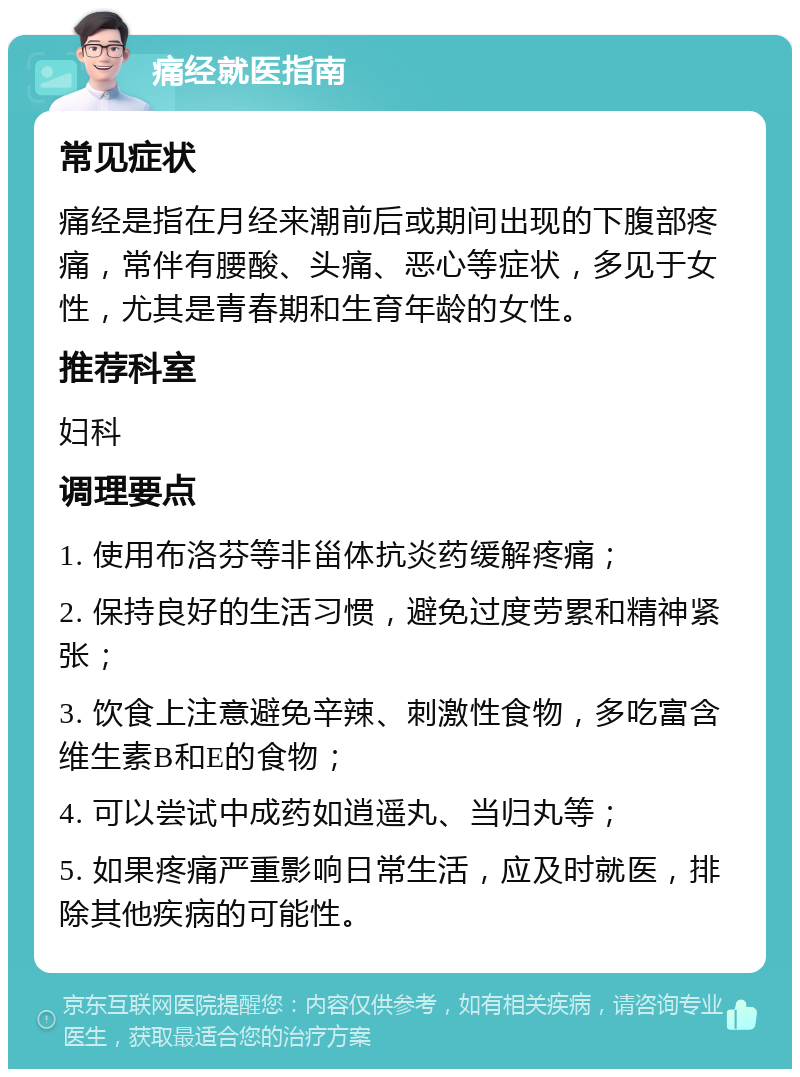 痛经就医指南 常见症状 痛经是指在月经来潮前后或期间出现的下腹部疼痛，常伴有腰酸、头痛、恶心等症状，多见于女性，尤其是青春期和生育年龄的女性。 推荐科室 妇科 调理要点 1. 使用布洛芬等非甾体抗炎药缓解疼痛； 2. 保持良好的生活习惯，避免过度劳累和精神紧张； 3. 饮食上注意避免辛辣、刺激性食物，多吃富含维生素B和E的食物； 4. 可以尝试中成药如逍遥丸、当归丸等； 5. 如果疼痛严重影响日常生活，应及时就医，排除其他疾病的可能性。