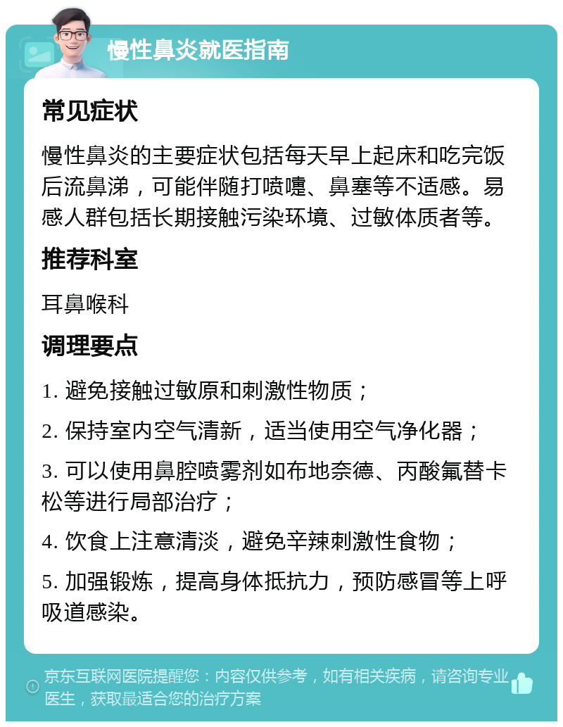 慢性鼻炎就医指南 常见症状 慢性鼻炎的主要症状包括每天早上起床和吃完饭后流鼻涕，可能伴随打喷嚏、鼻塞等不适感。易感人群包括长期接触污染环境、过敏体质者等。 推荐科室 耳鼻喉科 调理要点 1. 避免接触过敏原和刺激性物质； 2. 保持室内空气清新，适当使用空气净化器； 3. 可以使用鼻腔喷雾剂如布地奈德、丙酸氟替卡松等进行局部治疗； 4. 饮食上注意清淡，避免辛辣刺激性食物； 5. 加强锻炼，提高身体抵抗力，预防感冒等上呼吸道感染。