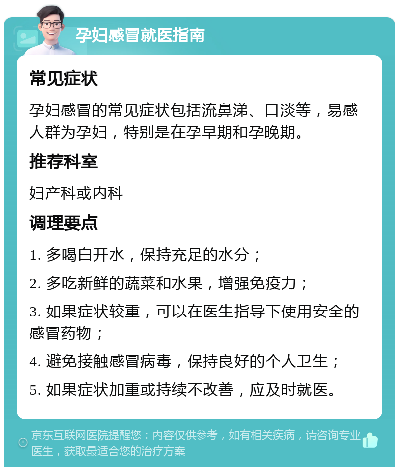 孕妇感冒就医指南 常见症状 孕妇感冒的常见症状包括流鼻涕、口淡等，易感人群为孕妇，特别是在孕早期和孕晚期。 推荐科室 妇产科或内科 调理要点 1. 多喝白开水，保持充足的水分； 2. 多吃新鲜的蔬菜和水果，增强免疫力； 3. 如果症状较重，可以在医生指导下使用安全的感冒药物； 4. 避免接触感冒病毒，保持良好的个人卫生； 5. 如果症状加重或持续不改善，应及时就医。