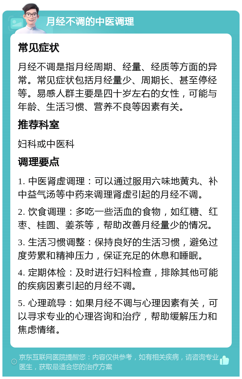 月经不调的中医调理 常见症状 月经不调是指月经周期、经量、经质等方面的异常。常见症状包括月经量少、周期长、甚至停经等。易感人群主要是四十岁左右的女性，可能与年龄、生活习惯、营养不良等因素有关。 推荐科室 妇科或中医科 调理要点 1. 中医肾虚调理：可以通过服用六味地黄丸、补中益气汤等中药来调理肾虚引起的月经不调。 2. 饮食调理：多吃一些活血的食物，如红糖、红枣、桂圆、姜茶等，帮助改善月经量少的情况。 3. 生活习惯调整：保持良好的生活习惯，避免过度劳累和精神压力，保证充足的休息和睡眠。 4. 定期体检：及时进行妇科检查，排除其他可能的疾病因素引起的月经不调。 5. 心理疏导：如果月经不调与心理因素有关，可以寻求专业的心理咨询和治疗，帮助缓解压力和焦虑情绪。