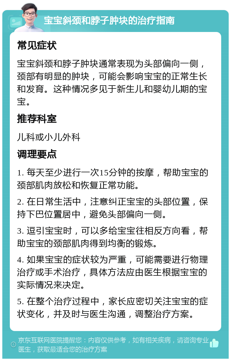 宝宝斜颈和脖子肿块的治疗指南 常见症状 宝宝斜颈和脖子肿块通常表现为头部偏向一侧，颈部有明显的肿块，可能会影响宝宝的正常生长和发育。这种情况多见于新生儿和婴幼儿期的宝宝。 推荐科室 儿科或小儿外科 调理要点 1. 每天至少进行一次15分钟的按摩，帮助宝宝的颈部肌肉放松和恢复正常功能。 2. 在日常生活中，注意纠正宝宝的头部位置，保持下巴位置居中，避免头部偏向一侧。 3. 逗引宝宝时，可以多给宝宝往相反方向看，帮助宝宝的颈部肌肉得到均衡的锻炼。 4. 如果宝宝的症状较为严重，可能需要进行物理治疗或手术治疗，具体方法应由医生根据宝宝的实际情况来决定。 5. 在整个治疗过程中，家长应密切关注宝宝的症状变化，并及时与医生沟通，调整治疗方案。