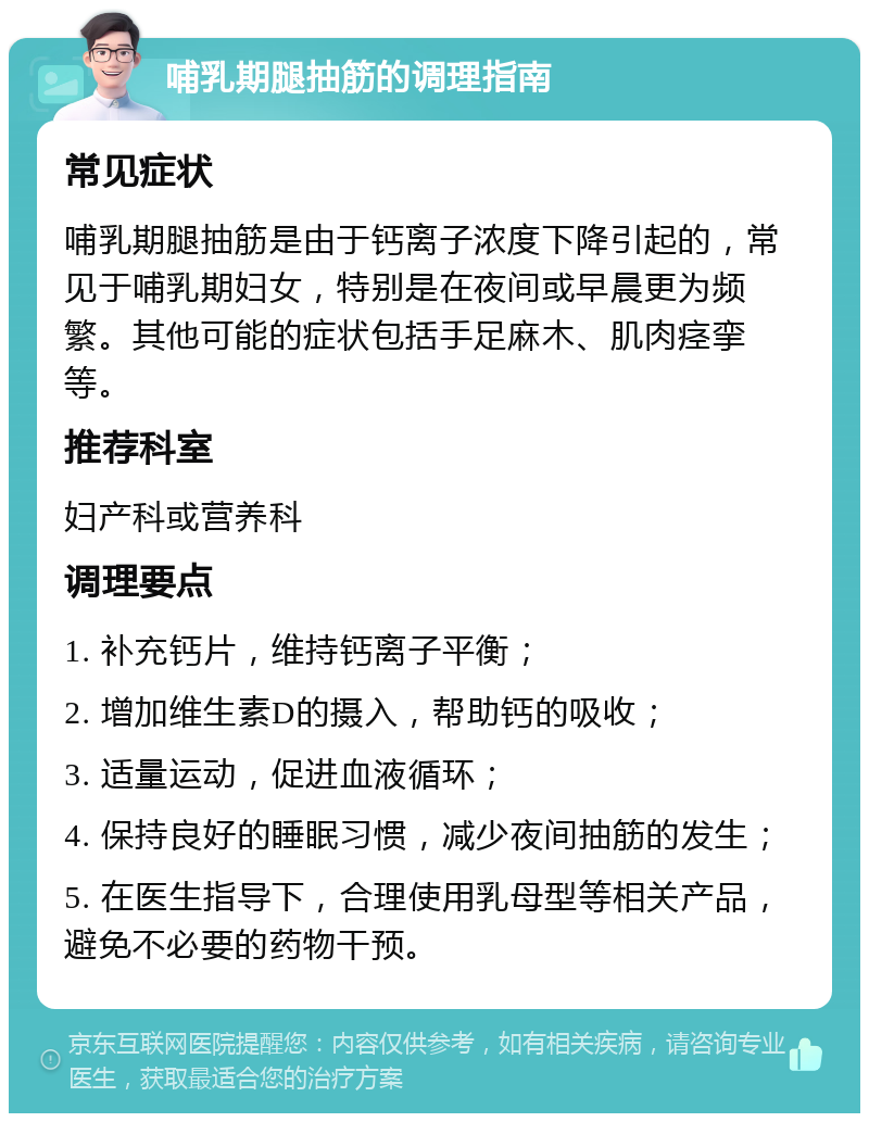 哺乳期腿抽筋的调理指南 常见症状 哺乳期腿抽筋是由于钙离子浓度下降引起的，常见于哺乳期妇女，特别是在夜间或早晨更为频繁。其他可能的症状包括手足麻木、肌肉痉挛等。 推荐科室 妇产科或营养科 调理要点 1. 补充钙片，维持钙离子平衡； 2. 增加维生素D的摄入，帮助钙的吸收； 3. 适量运动，促进血液循环； 4. 保持良好的睡眠习惯，减少夜间抽筋的发生； 5. 在医生指导下，合理使用乳母型等相关产品，避免不必要的药物干预。