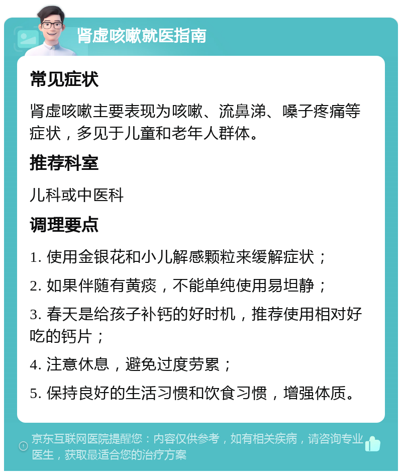 肾虚咳嗽就医指南 常见症状 肾虚咳嗽主要表现为咳嗽、流鼻涕、嗓子疼痛等症状，多见于儿童和老年人群体。 推荐科室 儿科或中医科 调理要点 1. 使用金银花和小儿解感颗粒来缓解症状； 2. 如果伴随有黄痰，不能单纯使用易坦静； 3. 春天是给孩子补钙的好时机，推荐使用相对好吃的钙片； 4. 注意休息，避免过度劳累； 5. 保持良好的生活习惯和饮食习惯，增强体质。