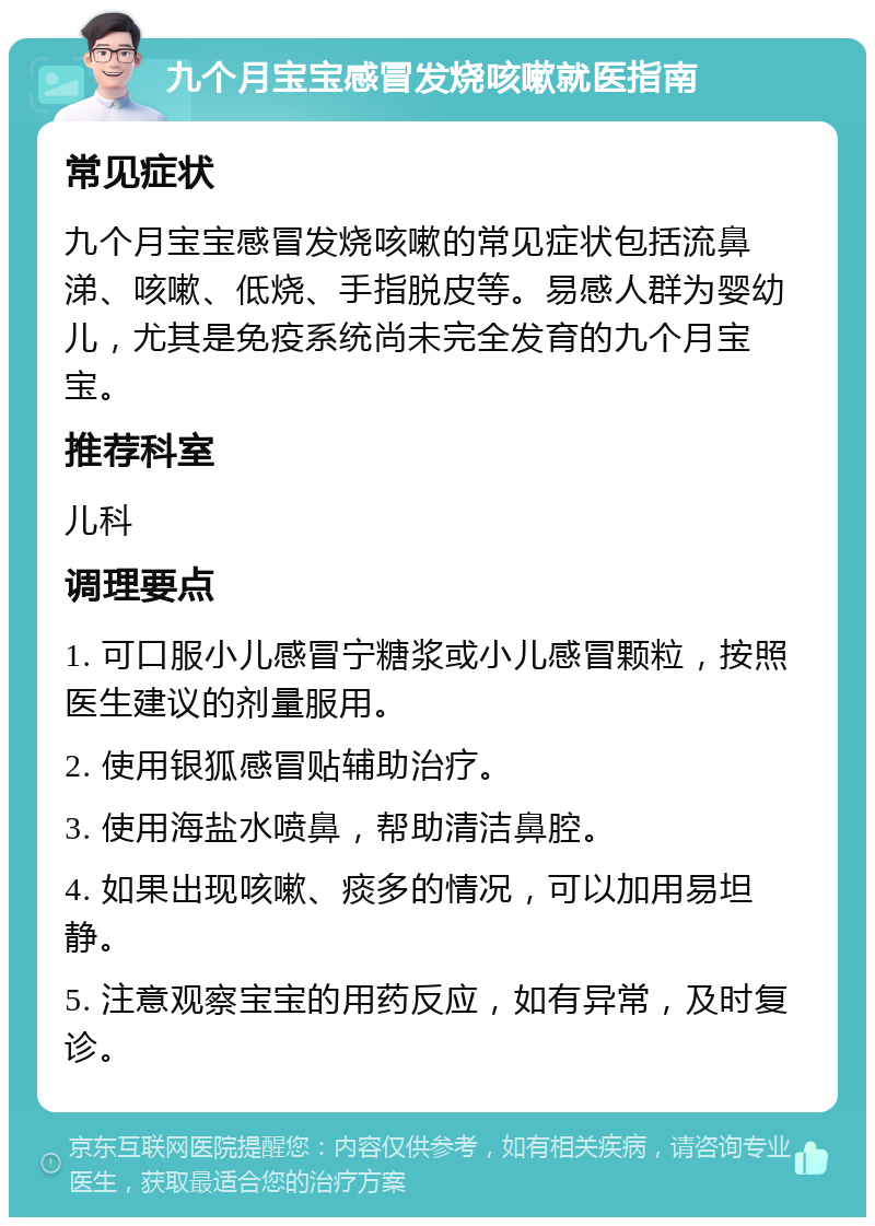 九个月宝宝感冒发烧咳嗽就医指南 常见症状 九个月宝宝感冒发烧咳嗽的常见症状包括流鼻涕、咳嗽、低烧、手指脱皮等。易感人群为婴幼儿，尤其是免疫系统尚未完全发育的九个月宝宝。 推荐科室 儿科 调理要点 1. 可口服小儿感冒宁糖浆或小儿感冒颗粒，按照医生建议的剂量服用。 2. 使用银狐感冒贴辅助治疗。 3. 使用海盐水喷鼻，帮助清洁鼻腔。 4. 如果出现咳嗽、痰多的情况，可以加用易坦静。 5. 注意观察宝宝的用药反应，如有异常，及时复诊。