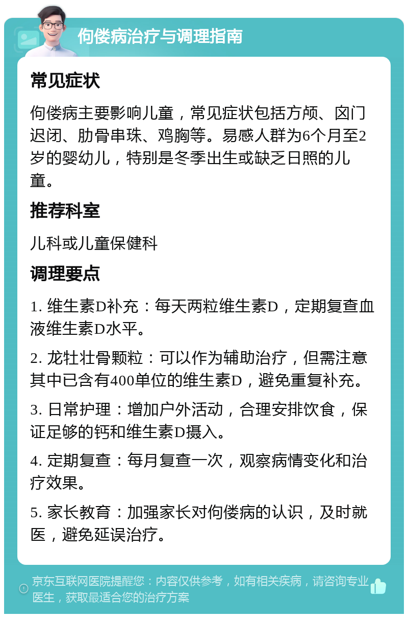 佝偻病治疗与调理指南 常见症状 佝偻病主要影响儿童，常见症状包括方颅、囟门迟闭、肋骨串珠、鸡胸等。易感人群为6个月至2岁的婴幼儿，特别是冬季出生或缺乏日照的儿童。 推荐科室 儿科或儿童保健科 调理要点 1. 维生素D补充：每天两粒维生素D，定期复查血液维生素D水平。 2. 龙牡壮骨颗粒：可以作为辅助治疗，但需注意其中已含有400单位的维生素D，避免重复补充。 3. 日常护理：增加户外活动，合理安排饮食，保证足够的钙和维生素D摄入。 4. 定期复查：每月复查一次，观察病情变化和治疗效果。 5. 家长教育：加强家长对佝偻病的认识，及时就医，避免延误治疗。