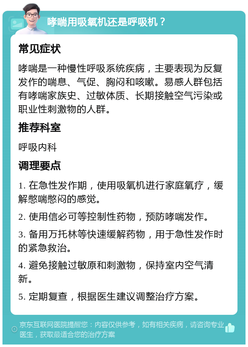 哮喘用吸氧机还是呼吸机？ 常见症状 哮喘是一种慢性呼吸系统疾病，主要表现为反复发作的喘息、气促、胸闷和咳嗽。易感人群包括有哮喘家族史、过敏体质、长期接触空气污染或职业性刺激物的人群。 推荐科室 呼吸内科 调理要点 1. 在急性发作期，使用吸氧机进行家庭氧疗，缓解憋喘憋闷的感觉。 2. 使用信必可等控制性药物，预防哮喘发作。 3. 备用万托林等快速缓解药物，用于急性发作时的紧急救治。 4. 避免接触过敏原和刺激物，保持室内空气清新。 5. 定期复查，根据医生建议调整治疗方案。