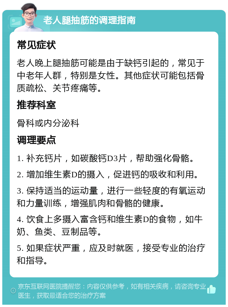 老人腿抽筋的调理指南 常见症状 老人晚上腿抽筋可能是由于缺钙引起的，常见于中老年人群，特别是女性。其他症状可能包括骨质疏松、关节疼痛等。 推荐科室 骨科或内分泌科 调理要点 1. 补充钙片，如碳酸钙D3片，帮助强化骨骼。 2. 增加维生素D的摄入，促进钙的吸收和利用。 3. 保持适当的运动量，进行一些轻度的有氧运动和力量训练，增强肌肉和骨骼的健康。 4. 饮食上多摄入富含钙和维生素D的食物，如牛奶、鱼类、豆制品等。 5. 如果症状严重，应及时就医，接受专业的治疗和指导。