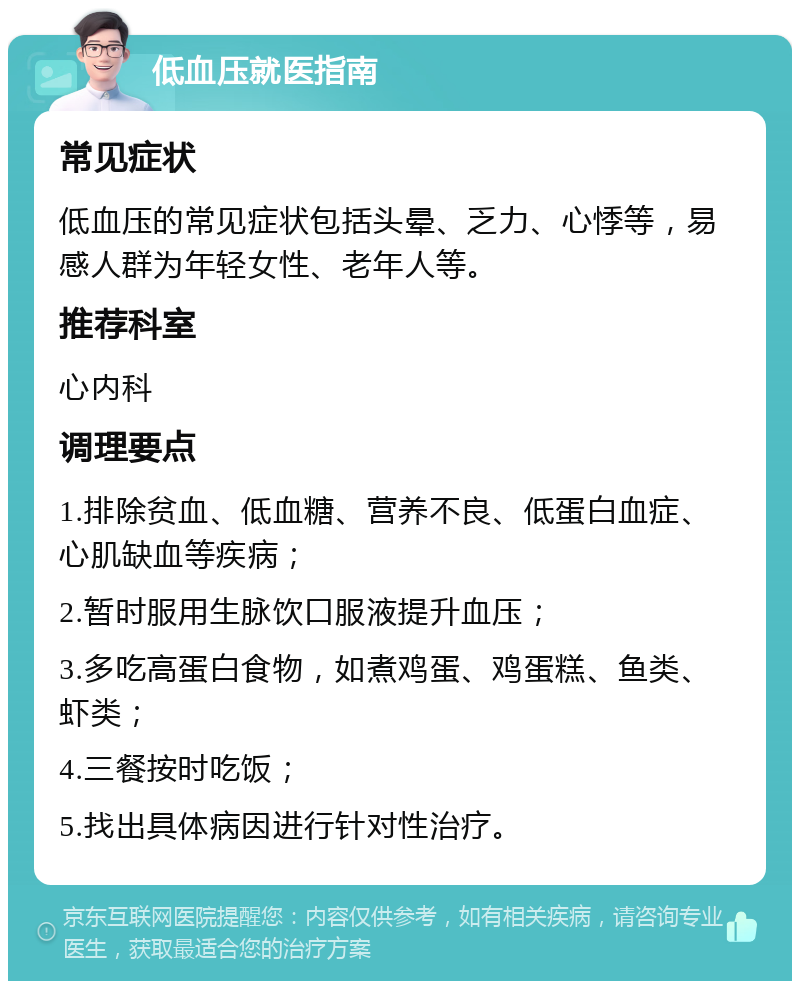 低血压就医指南 常见症状 低血压的常见症状包括头晕、乏力、心悸等，易感人群为年轻女性、老年人等。 推荐科室 心内科 调理要点 1.排除贫血、低血糖、营养不良、低蛋白血症、心肌缺血等疾病； 2.暂时服用生脉饮口服液提升血压； 3.多吃高蛋白食物，如煮鸡蛋、鸡蛋糕、鱼类、虾类； 4.三餐按时吃饭； 5.找出具体病因进行针对性治疗。