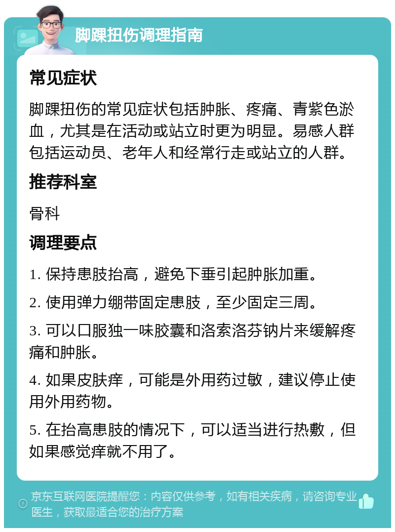 脚踝扭伤调理指南 常见症状 脚踝扭伤的常见症状包括肿胀、疼痛、青紫色淤血，尤其是在活动或站立时更为明显。易感人群包括运动员、老年人和经常行走或站立的人群。 推荐科室 骨科 调理要点 1. 保持患肢抬高，避免下垂引起肿胀加重。 2. 使用弹力绷带固定患肢，至少固定三周。 3. 可以口服独一味胶囊和洛索洛芬钠片来缓解疼痛和肿胀。 4. 如果皮肤痒，可能是外用药过敏，建议停止使用外用药物。 5. 在抬高患肢的情况下，可以适当进行热敷，但如果感觉痒就不用了。