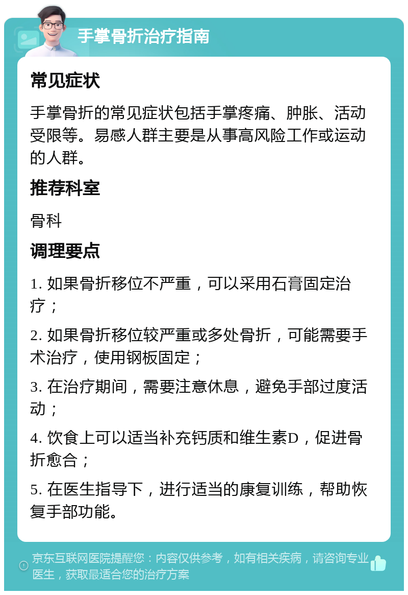 手掌骨折治疗指南 常见症状 手掌骨折的常见症状包括手掌疼痛、肿胀、活动受限等。易感人群主要是从事高风险工作或运动的人群。 推荐科室 骨科 调理要点 1. 如果骨折移位不严重，可以采用石膏固定治疗； 2. 如果骨折移位较严重或多处骨折，可能需要手术治疗，使用钢板固定； 3. 在治疗期间，需要注意休息，避免手部过度活动； 4. 饮食上可以适当补充钙质和维生素D，促进骨折愈合； 5. 在医生指导下，进行适当的康复训练，帮助恢复手部功能。