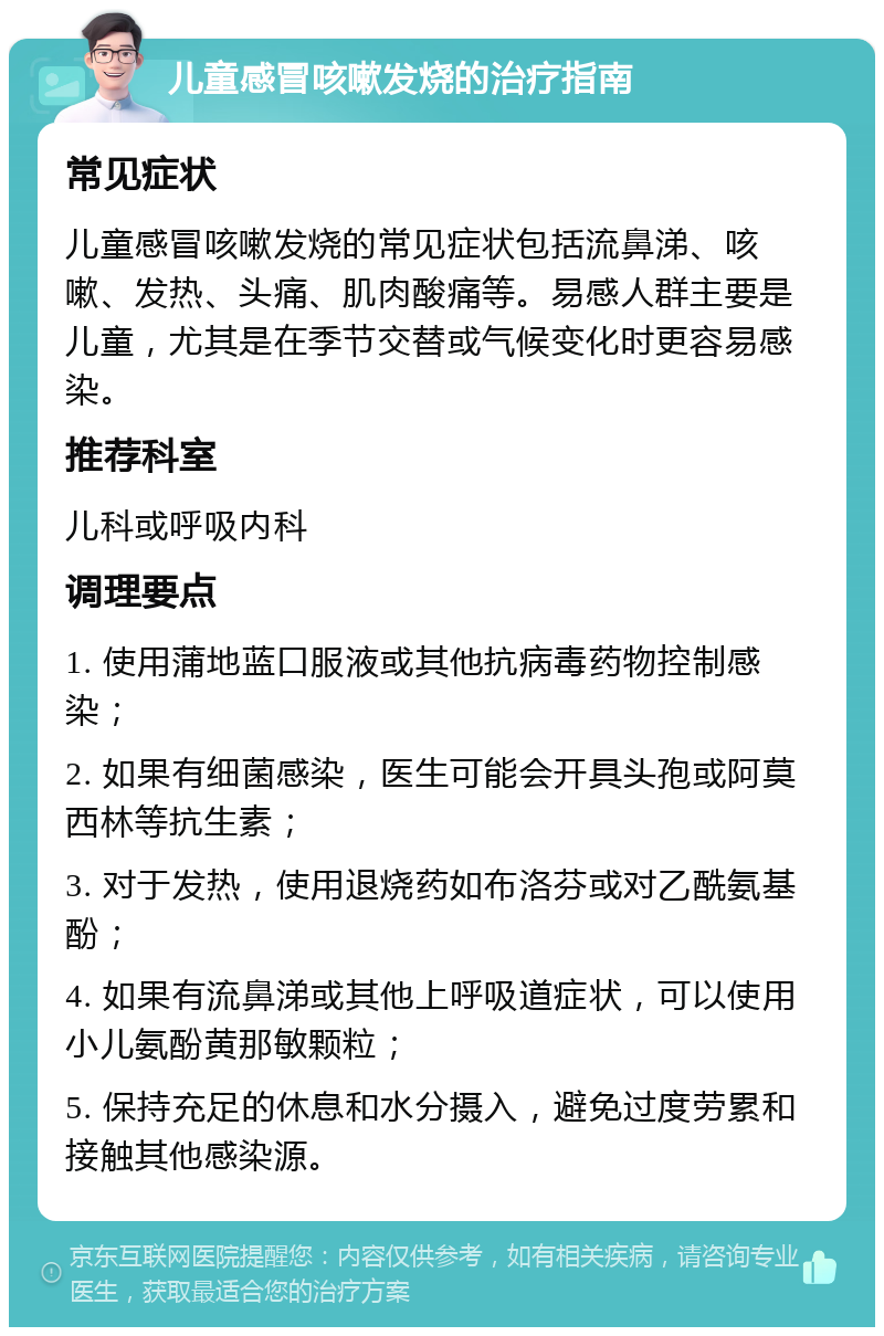 儿童感冒咳嗽发烧的治疗指南 常见症状 儿童感冒咳嗽发烧的常见症状包括流鼻涕、咳嗽、发热、头痛、肌肉酸痛等。易感人群主要是儿童，尤其是在季节交替或气候变化时更容易感染。 推荐科室 儿科或呼吸内科 调理要点 1. 使用蒲地蓝口服液或其他抗病毒药物控制感染； 2. 如果有细菌感染，医生可能会开具头孢或阿莫西林等抗生素； 3. 对于发热，使用退烧药如布洛芬或对乙酰氨基酚； 4. 如果有流鼻涕或其他上呼吸道症状，可以使用小儿氨酚黄那敏颗粒； 5. 保持充足的休息和水分摄入，避免过度劳累和接触其他感染源。